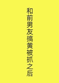 和前男友搞黄被抓之后 和前男友搞黄被抓之后